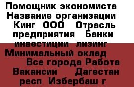 Помощник экономиста › Название организации ­ Кинг, ООО › Отрасль предприятия ­ Банки, инвестиции, лизинг › Минимальный оклад ­ 25 000 - Все города Работа » Вакансии   . Дагестан респ.,Избербаш г.